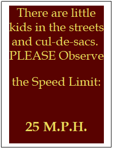Text Box: There are little kids in the streets and cul-de-sacs.&nbsp; PLEASE Observe the Speed Limit: &nbsp;
25 M.P.H.
&nbsp;
